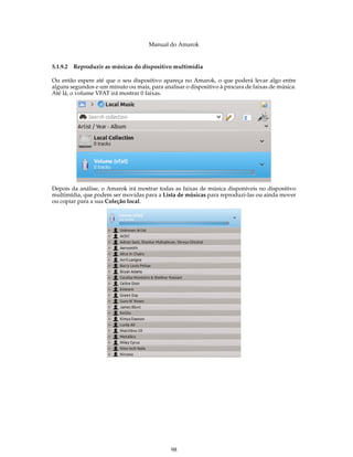 Manual do Amarok


5.1.9.2 Reproduzir as músicas do dispositivo multimídia

Ou então espere até que o seu dispositivo apareça no Amarok, o que poderá levar algo entre
alguns segundos e um minuto ou mais, para analisar o dispositivo à procura de faixas de música.
Até lá, o volume VFAT irá mostrar 0 faixas.




Depois da análise, o Amarok irá mostrar todas as faixas de música disponíveis no dispositivo
multimídia, que podem ser movidas para a Lista de músicas para reproduzi-las ou ainda mover
ou copiar para a sua Coleção local.




                                              98
 