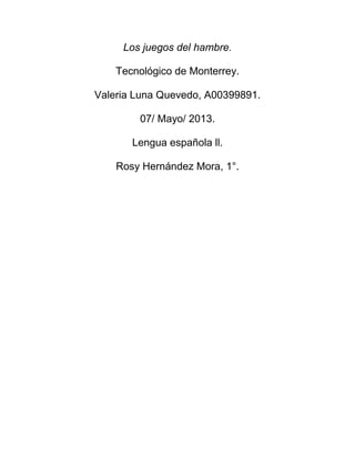 Los juegos del hambre.
Tecnológico de Monterrey.
Valeria Luna Quevedo, A00399891.
07/ Mayo/ 2013.
Lengua española ll.
Rosy Hernández Mora, 1°.

 