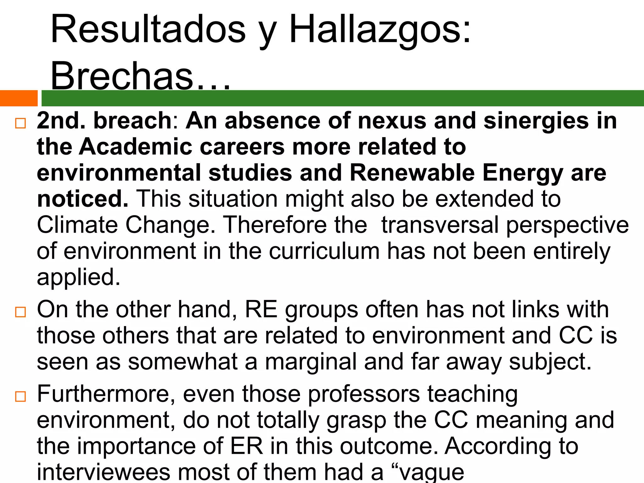 Resultados y Hallazgos:
Brechas…
 2nd. breach: An absence of nexus and sinergies in
the Academic careers more related to
environmental studies and Renewable Energy are
noticed. This situation might also be extended to
Climate Change. Therefore the transversal perspective
of environment in the curriculum has not been entirely
applied.
 On the other hand, RE groups often has not links with
those others that are related to environment and CC is
seen as somewhat a marginal and far away subject.
 Furthermore, even those professors teaching
environment, do not totally grasp the CC meaning and
the importance of ER in this outcome. According to
interviewees most of them had a “vague
 
