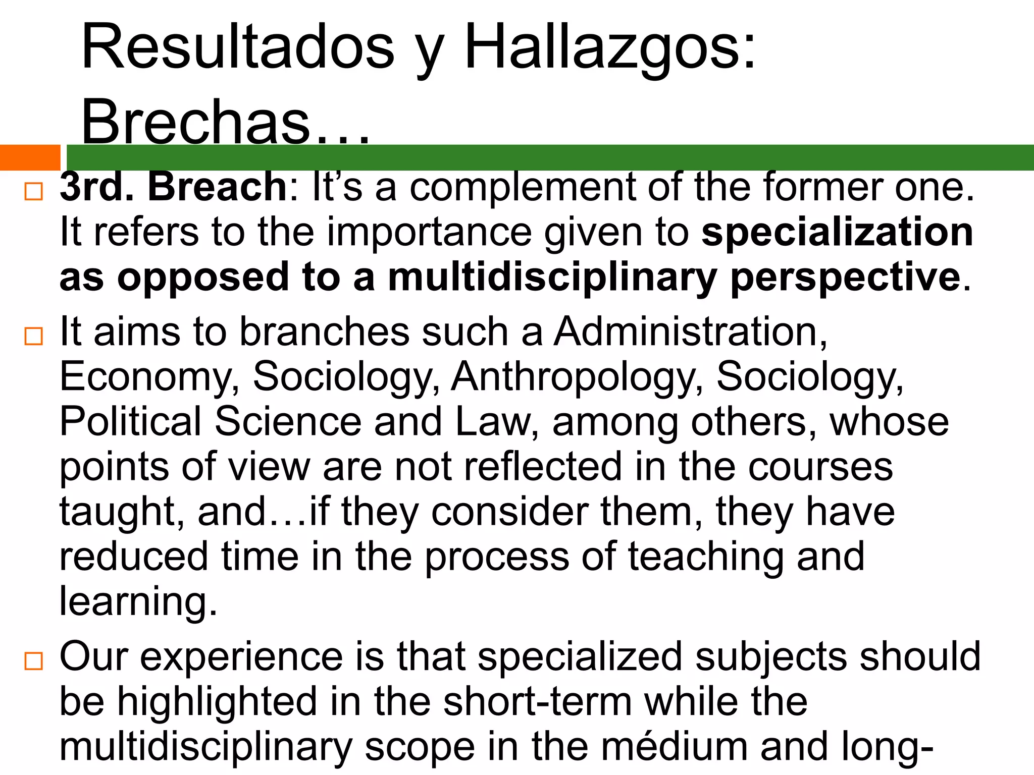 Resultados y Hallazgos:
Brechas…
 3rd. Breach: It’s a complement of the former one.
It refers to the importance given to specialization
as opposed to a multidisciplinary perspective.
 It aims to branches such a Administration,
Economy, Sociology, Anthropology, Sociology,
Political Science and Law, among others, whose
points of view are not reflected in the courses
taught, and…if they consider them, they have
reduced time in the process of teaching and
learning.
 Our experience is that specialized subjects should
be highlighted in the short-term while the
multidisciplinary scope in the médium and long-
 