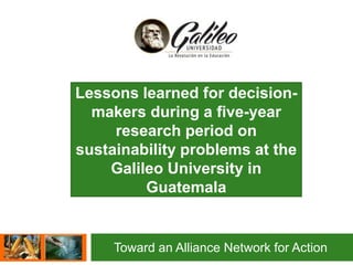 Toward an Alliance Network for Action
Lessons learned for decision-
makers during a five-year
research period on
sustainability problems at the
Galileo University in
Guatemala
 