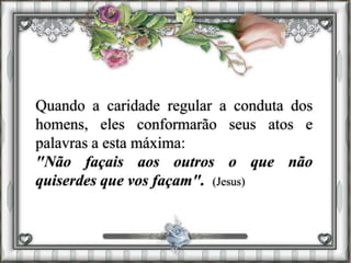 Quando a caridade regular a conduta dos
homens, eles conformarão seus atos e
palavras a esta máxima:
"Não façais aos outros o que não
quiserdes que vos façam". (Jesus)
 