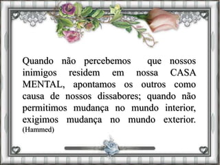 Quando não percebemos que nossos
inimigos residem em nossa CASA
MENTAL, apontamos os outros como
causa de nossos dissabores; quando não
permitimos mudança no mundo interior,
exigimos mudança no mundo exterior.
(Hammed)
 