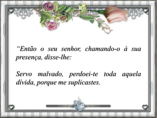 “Então o seu senhor, chamando-o à sua
presença, disse-lhe:
Servo malvado, perdoei-te toda aquela
dívida, porque me suplicastes.
 