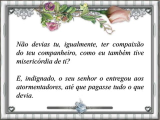Não devias tu, igualmente, ter compaixão
do teu companheiro, como eu também tive
misericórdia de ti?
E, indignado, o seu senhor o entregou aos
atormentadores, até que pagasse tudo o que
devia.
 