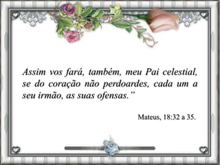 Assim vos fará, também, meu Pai celestial,
se do coração não perdoardes, cada um a
seu irmão, as suas ofensas.”
Mateus, 18:32 a 35.
 