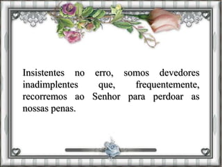 Insistentes no erro, somos devedores
inadimplentes que, frequentemente,
recorremos ao Senhor para perdoar as
nossas penas.
 