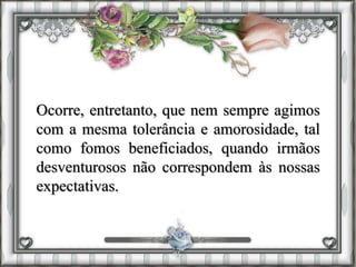 Ocorre, entretanto, que nem sempre agimos
com a mesma tolerância e amorosidade, tal
como fomos beneficiados, quando irmãos
desventurosos não correspondem às nossas
expectativas.
 