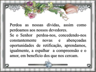 Perdoa as nossas dívidas, assim como
perdoamos aos nossos devedores.
Se o Senhor perdoa-nos, concedendo-nos
constantemente novas e abençoadas
oportunidades de retificação, aprendamos,
igualmente, a espalhar a compreensão e o
amor, em benefício dos que nos cercam.
 