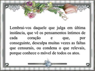 Lembrai-vos daquele que julga em última
instância, que vê os pensamentos íntimos de
cada coração e que, por
conseguinte, desculpa muitas vezes as faltas
que censurais, ou condena o que relevais,
porque conhece o móvel de todos os atos.
 