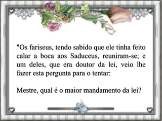 "Os fariseus, tendo sabido que ele tinha feito
calar a boca aos Saduceus, reuniram-se; e
um deles, que era doutor da lei, veio lhe
fazer esta pergunta para o tentar:
Mestre, qual é o maior mandamento da lei?
 