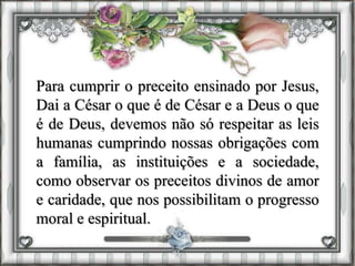 Para cumprir o preceito ensinado por Jesus,
Dai a César o que é de César e a Deus o que
é de Deus, devemos não só respeitar as leis
humanas cumprindo nossas obrigações com
a família, as instituições e a sociedade,
como observar os preceitos divinos de amor
e caridade, que nos possibilitam o progresso
moral e espiritual.
 