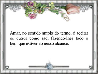 Amar, no sentido amplo do termo, é aceitar
os outros como são, fazendo-lhes todo o
bem que estiver ao nosso alcance.
 