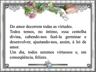 Do amor decorrem todas as virtudes.
Todos temos, no íntimo, essa centelha
divina, cabendo-nos fazê-la germinar e
desenvolver, ajustando-nos, assim, à lei de
amor.
Um dia, todos seremos virtuosos e, em
conseqüência, felizes.
 