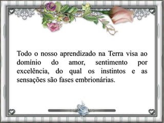 Todo o nosso aprendizado na Terra visa ao
domínio do amor, sentimento por
excelência, do qual os instintos e as
sensações são fases embrionárias.
 