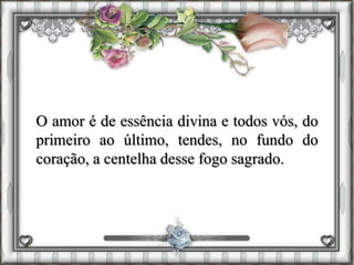 O amor é de essência divina e todos vós, do
primeiro ao último, tendes, no fundo do
coração, a centelha desse fogo sagrado.
 