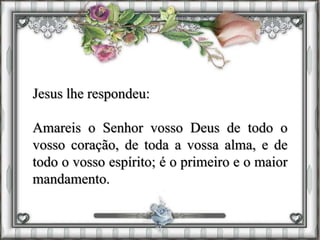 Jesus lhe respondeu:
Amareis o Senhor vosso Deus de todo o
vosso coração, de toda a vossa alma, e de
todo o vosso espírito; é o primeiro e o maior
mandamento.
 