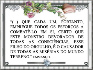 “(...) QUE CADA UM, PORTANTO,
EMPREGUE TODOS OS ESFORÇOS À
COMBATÊ-LO EM SI, CERTO QUE
ESTE MONSTRO DEVORADOR DE
TODAS AS CONSCIÊNCIAS, ESSE
FILHO DO ORGULHO, É O CAUSADOR
DE TODAS AS MISÉRIAS DO MUNDO
TERRENO.” EMMANUEL
 