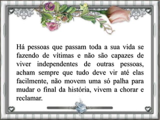 Há pessoas que passam toda a sua vida se
fazendo de vítimas e não são capazes de
viver independentes de outras pessoas,
acham sempre que tudo deve vir até elas
facilmente, não movem uma só palha para
mudar o final da história, vivem a chorar e
reclamar.
 