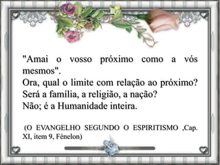 "Amai o vosso próximo como a vós
mesmos".
Ora, qual o limite com relação ao próximo?
Será a família, a religião, a nação?
Não; é a Humanidade inteira.
(O EVANGELHO SEGUNDO O ESPIRITISMO ,Cap.
XI, item 9, Fénelon)
 