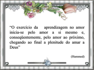 “O exercício da aprendizagem no amor
inicia-se pelo amor a si mesmo e,
conseqüentemente, pelo amor ao próximo,
chegando ao final a plenitude do amar a
Deus”
(Hammed)
 