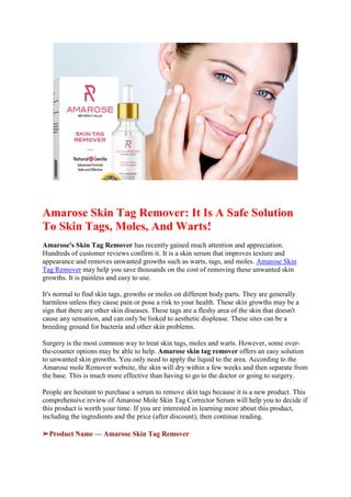 Amarose Skin Tag Remover: It Is A Safe Solution
To Skin Tags, Moles, And Warts!
Amarose's Skin Tag Remover has recently gained much attention and appreciation.
Hundreds of customer reviews confirm it. It is a skin serum that improves texture and
appearance and removes unwanted growths such as warts, tags, and moles. Amarose Skin
Tag Remover may help you save thousands on the cost of removing these unwanted skin
growths. It is painless and easy to use.
It's normal to find skin tags, growths or moles on different body parts. They are generally
harmless unless they cause pain or pose a risk to your health. These skin growths may be a
sign that there are other skin diseases. These tags are a fleshy area of the skin that doesn't
cause any sensation, and can only be linked to aesthetic displease. These sites can be a
breeding ground for bacteria and other skin problems.
Surgery is the most common way to treat skin tags, moles and warts. However, some over-
the-counter options may be able to help. Amarose skin tag remover offers an easy solution
to unwanted skin growths. You only need to apply the liquid to the area. According to the
Amarose mole Remover website, the skin will dry within a few weeks and then separate from
the base. This is much more effective than having to go to the doctor or going to surgery.
People are hesitant to purchase a serum to remove skin tags because it is a new product. This
comprehensive review of Amarose Mole Skin Tag Corrector Serum will help you to decide if
this product is worth your time. If you are interested in learning more about this product,
including the ingredients and the price (after discount), then continue reading.
➢Product Name — Amarose Skin Tag Remover
 
