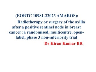 (EORTC 10981-22023 AMAROS):
Radiotherapy or surgery of the axilla
after a positive sentinel node in breast
cancer :a randomised, multicentre, open-
label, phase 3 non-inferiority trial
Dr Kiran Kumar BR
 