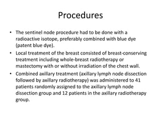 Procedures
• The sentinel node procedure had to be done with a
radioactive isotope, preferably combined with blue dye
(patent blue dye).
• Local treatment of the breast consisted of breast-conserving
treatment including whole-breast radiotherapy or
mastectomy with or without irradiation of the chest wall.
• Combined axillary treatment (axillary lymph node dissection
followed by axillary radiotherapy) was administered to 41
patients randomly assigned to the axillary lymph node
dissection group and 12 patients in the axillary radiotherapy
group.
 