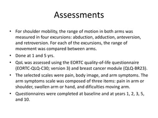 Assessments
• For shoulder mobility, the range of motion in both arms was
measured in four excursions: abduction, adduction, anteversion,
and retroversion. For each of the excursions, the range of
movement was compared between arms.
• Done at 1 and 5 yrs.
• QoL was assessed using the EORTC quality-of-life questionnaire
(EORTC-QLQ-C30; version 3) and breast cancer module (QLQ-BR23).
• The selected scales were pain, body image, and arm symptoms. The
arm symptoms scale was composed of three items: pain in arm or
shoulder, swollen arm or hand, and dificulties moving arm.
• Questionnaires were completed at baseline and at years 1, 2, 3, 5,
and 10.
 