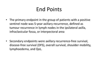 End Points
• The primary endpoint in the group of patients with a positive
sentinel node was 5-year axillary recurrence, defined as
tumour recurrence in lymph nodes in the ipsilateral axilla,
infraclavicular fossa, or interpectoral area
• Secondary endpoints were axillary recurrence-free survival,
disease-free survival (DFS), overall survival, shoulder mobility,
lymphoedema, and QoL.
 