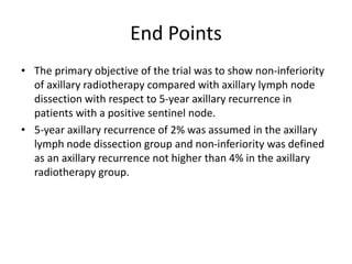 End Points
• The primary objective of the trial was to show non-inferiority
of axillary radiotherapy compared with axillary lymph node
dissection with respect to 5-year axillary recurrence in
patients with a positive sentinel node.
• 5-year axillary recurrence of 2% was assumed in the axillary
lymph node dissection group and non-inferiority was defined
as an axillary recurrence not higher than 4% in the axillary
radiotherapy group.
 