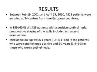 RESULTS
• Between Feb 19, 2001, and April 29, 2010, 4823 patients were
enrolled at 34 centres from nine European countries,
• In 859 (60%) of 1425 patients with a positive sentinel node,
preoperative staging of the axilla included ultrasound
examination.
• Median follow-up was 6·1 years (IQR 4·1–8·0) in the patients
who were sentinel node positive and 5·1 years (3·9–6·3) in
those who were sentinel node.
 