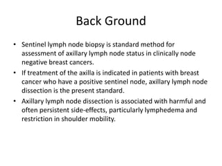 Back Ground
• Sentinel lymph node biopsy is standard method for
assessment of axillary lymph node status in clinically node
negative breast cancers.
• If treatment of the axilla is indicated in patients with breast
cancer who have a positive sentinel node, axillary lymph node
dissection is the present standard.
• Axillary lymph node dissection is associated with harmful and
often persistent side-effects, particularly lymphedema and
restriction in shoulder mobility.
 