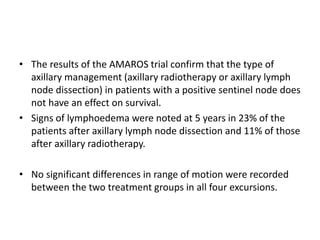 • The results of the AMAROS trial confirm that the type of
axillary management (axillary radiotherapy or axillary lymph
node dissection) in patients with a positive sentinel node does
not have an effect on survival.
• Signs of lymphoedema were noted at 5 years in 23% of the
patients after axillary lymph node dissection and 11% of those
after axillary radiotherapy.
• No significant differences in range of motion were recorded
between the two treatment groups in all four excursions.
 