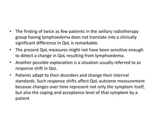 • The finding of twice as few patients in the axillary radiotherapy
group having lymphoedema does not translate into a clinically
significant difference in QoL is remarkable.
• The present QoL measures might not have been sensitive enough
to detect a change in QoL resulting from lymphoedema.
• Another possible explanation is a situation usually referred to as
response shift in QoL.
• Patients adapt to their disorders and change their internal
standards. Such response shifts affect QoL outcome measurement
because changes over time represent not only the symptom itself,
but also the coping and acceptance level of that symptom by a
patient
 