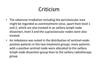 Criticism
• The extensive irradiation including the periclavicular area
might be regarded as overtreatment since, apart from level 1
and 2, which are also treated in an axillary lymph node
dissection, level 3 and the supraclavicular nodes were also
treated.
• An imbalance was noted in the distribution of sentinel-node-
positive patients in the two treatment groups: more patients
with a positive sentinel node were allocated to the axillary
lymph node dissection group than to the axillary radiotherapy
group.
 