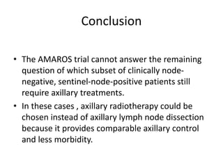 Conclusion
• The AMAROS trial cannot answer the remaining
question of which subset of clinically node-
negative, sentinel-node-positive patients still
require axillary treatments.
• In these cases , axillary radiotherapy could be
chosen instead of axillary lymph node dissection
because it provides comparable axillary control
and less morbidity.
 