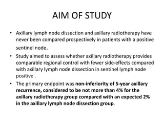AIM OF STUDY
• Axillary lymph node dissection and axillary radiotherapy have
never been compared prospectively in patients with a positive
sentinel node.
• Study aimed to assess whether axillary radiotherapy provides
comparable regional control with fewer side-effects compared
with axillary lymph node dissection in sentinel lymph node
positive .
• The primary endpoint was non-inferiority of 5-year axillary
recurrence, considered to be not more than 4% for the
axillary radiotherapy group compared with an expected 2%
in the axillary lymph node dissection group.
 