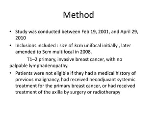 Method
• Study was conducted between Feb 19, 2001, and April 29,
2010
• Inclusions included : size of 3cm unifocal initially , later
amended to 5cm multifocal in 2008.
T1–2 primary, invasive breast cancer, with no
palpable lymphadenopathy.
• Patients were not eligible if they had a medical history of
previous malignancy, had received neoadjuvant systemic
treatment for the primary breast cancer, or had received
treatment of the axilla by surgery or radiotherapy
 