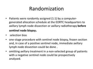 Randomization
• Patients were randomly assigned (1:1) by a computer-
generated allocation schedule at the EORTC headquarters to
axillary lymph node dissection or axillary radiotherapy before
sentinel node biopsy.
• selection bias
• one-stage procedure with sentinel node biopsy, frozen section
and, in case of a positive sentinel node, immediate axillary
lymph node dissection could be done .
• omitting axillary treatment in a non-selected group of patients
with a negative sentinel node could be prospectively
analysed.
 