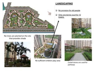 LANDSCAPING 
 No provision for old people 
 Only one tennis court for 12 
towers. 
No trees are planted on the site 
that provides shade 
Corbel stones are used for 
pathways 
No sufficient children play area 
 