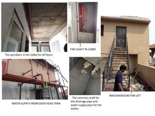The sprinklers in the lobby for all floors 
FIRE SHAFT IN LOBBY 
MACHINEROOM FOR LIFT 
WATER SUPPLY FROM OVER HEAD TANK 
The common shaft for 
the drainage pipe and 
water supply pipe for the 
toilets 
 