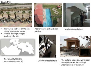 DEMERITS 
• There were no trees on the site 
except ornamental plants. 
• Inclined parking having no 
shades on the site. 
Pool area was getting direct 
sunlight. 
less headroom height 
No natural light in the 
service core (poorly lit) 
The soil and waste pipe vents open 
to the private terrace making it 
uncomfortable by the smell 
Uncomfortable stairs 
 