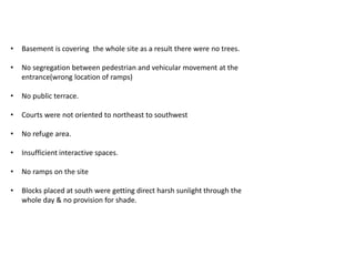 • Basement is covering the whole site as a result there were no trees. 
• No segregation between pedestrian and vehicular movement at the 
entrance(wrong location of ramps) 
• No public terrace. 
• Courts were not oriented to northeast to southwest 
• No refuge area. 
• Insufficient interactive spaces. 
• No ramps on the site 
• Blocks placed at south were getting direct harsh sunlight through the 
whole day & no provision for shade. 
 
