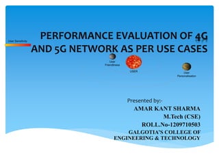 PERFORMANCE EVALUATION OF 4G
AND 5G NETWORK AS PER USE CASES
Presented by:-
AMAR KANT SHARMA
M.Tech (CSE)
ROLL.No-1209710503
GALGOTIA’S COLLEGE OF
ENGINEERING & TECHNOLOGY
User
Friendliness
User
Personalisation
USER
User Sensitivity
 