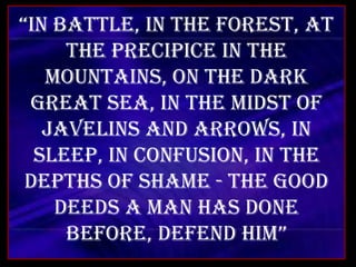 “In battle, in the forest, at the precipice in the mountains, On the dark great sea, in the midst of javelins and arrows, In sleep, in confusion, in the depths of shame - The good deeds a man has done before, defend him” 