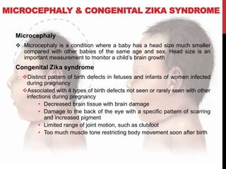 MICROCEPHALY & CONGENITAL ZIKA SYNDROME
Microcephaly
 Microcephaly is a condition where a baby has a head size much smaller
compared with other babies of the same age and sex. Head size is an
important measurement to monitor a child’s brain growth
Congenital Zika syndrome
Distinct pattern of birth defects in fetuses and infants of women infected
during pregnancy
Associated with 4 types of birth defects not seen or rarely seen with other
infections during pregnancy
• Decreased brain tissue with brain damage
• Damage to the back of the eye with a specific pattern of scarring
and increased pigment
• Limited range of joint motion, such as clubfoot
• Too much muscle tone restricting body movement soon after birth
 