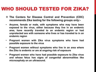 WHO SHOULD TESTED FOR ZIKA?
 The Centers for Disease Control and Prevention (CDC)
recommends Zika testing for the following groups only:-
• Anyone, female or male, with symptoms who may have been
exposed to the virus, either because they live in an endemic
area, have recently traveled to an endemic region or had
unprotected sex with someone who lives or has traveled to in an
endemic region
• Pregnant women with Zika virus symptoms who have had
possible exposure to the virus
• Pregnant women without symptoms who live in an area where
the Zika is endemic or are at ongoing risk of exposure
• Pregnant women who have had possible exposure to Zika virus
and whose fetus has signs of congenital abnormalities like
microcephaly on an ultrasound.
 