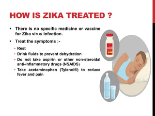 HOW IS ZIKA TREATED ?
 There is no specific medicine or vaccine
for Zika virus infection.
 Treat the symptoms :-
• Rest
• Drink fluids to prevent dehydration
• Do not take aspirin or other non-steroidal
anti-inflammatory drugs (NSAIDS)
• Take acetaminophen (Tylenol®) to reduce
fever and pain
 
