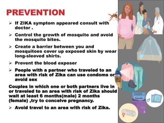 PREVENTION
 If ZIKA symptom appeared consult with
doctor .
 Control the growth of mosquito and avoid
the mosquito bites.
 Create a barrier between you and
mosquitoes cover up exposed skin by wear
long-sleeved shirts.
 Prevent the blood exposer
 People with a partner who traveled to an
area with risk of Zika can use condoms or
avoid sex
Couples in which one or both partners live in
or traveled to an area with risk of Zika should
wait at least 6 months(male) 2 months
(female) ,try to conceive pregnancy.
 Avoid travel to an area with risk of Zika.
 